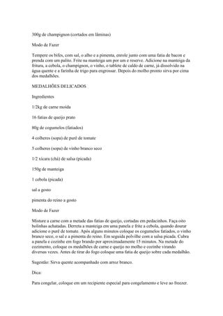 300g de champignon (cortados em lâminas)
Modo de Fazer
Tempere os bifes, com sal, o alho e a pimenta, enrole junto com uma fatia de bacon e
prenda com um palito. Frite na manteiga um por um e reserve. Adicione na manteiga da
fritura, a cebola, o champignon, o vinho, o tablete de caldo de carne, já dissolvido na
água quente e a farinha de trigo para engrossar. Depois do molho pronto sirva por cima
dos medalhões.
MEDALHÕES DELICADOS
Ingredientes
1/2kg de carne moída
16 fatias de queijo prato
80g de cogumelos (fatiados)
4 colheres (sopa) de purê de tomate
5 colheres (sopa) de vinho branco seco
1/2 xícara (chá) de salsa (picada)
150g de manteiga
1 cebola (picada)
sal a gosto
pimenta do reino a gosto
Modo de Fazer
Misture a carne com a metade das fatias de queijo, cortadas em pedacinhos. Faça oito
bolinhas achatadas. Derreta a manteiga em uma panela e frite a cebola, quando dourar
adicione o purê de tomate. Após alguns minutos coloque os cogumelos fatiados, o vinho
branco seco, o sal e a pimenta do reino. Em seguida polvilhe com a salsa picada. Cubra
a panela e cozinhe em fogo brando por aproximadamente 15 minutos. Na metade do
cozimento, coloque os medalhões de carne e queijo no molho e cozinhe virando
diversas vezes. Antes de tirar do fogo coloque uma fatia de queijo sobre cada medalhão.
Sugestão: Sirva quente acompanhado com arroz branco.
Dica:
Para congelar, coloque em um recipiente especial para congelamento e leve ao freezer.
 