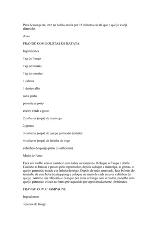 Para descongelar, leve ao banho-maria por 15 minutos ou até que o queijo esteja
derretido.
Aves
FRANGO COM BOLOTAS DE BATATA
Ingredientes
1kg de frango
1kg de batatas
1kg de tomates
1 cebola
1 dentes alho
sal a gosto
pimenta a gosto
cheiro verde a gosto
2 colheres (sopa) de manteiga
2 gemas
3 colheres (sopa) de queijo parmesão (ralado)
4 colheres (sopa) de farinha de trigo
cubinhos de queijo prato (o suficiente)
Modo de Fazer
Faça um molho com o tomate e com todos os temperos. Refogue o frango e desfie.
Cozinhe as batatas e passes pelo espremedor, depois coloque a manteiga, as gemas, o
queijo parmesão ralado e a farinha de trigo. Depois de tudo amassado, faça bolotas do
tamanho de uma bola de ping-pong e coloque no meio de cada uma os cubinhos de
queijo. Arrume um refratário e coloque por cima o frango com o molho, polvilhe com
queijo parmesão e leve ao forno pré-aquecido por aproximadamente 10 minutos.
FRANGO COM CHAMPAGNE
Ingredientes
3 peitos de frango
 
