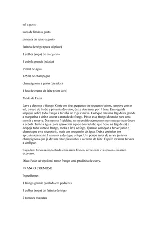 sal a gosto
suco de limão a gosto
pimenta do reino a gosto
farinha de trigo (para salpicar)
1 colher (sopa) de margarina
1 cebola grande (ralada)
250ml de água
125ml de champagne
champignons a gosto (picados)
1 lata de creme de leite (com soro)
Modo de Fazer
Lave e desosse o frango. Corte em tiras pequenas ou pequenos cubos, tempere com o
sal, o suco de limão e pimenta do reino, deixe descansar por 1 hora. Em seguida
salpique sobre todo frango a farinha de trigo e mexa. Coloque em uma frigideira grande
a margarina e deixe dourar a metade do frango. Passe esse frango dourado para uma
panela e reserve. Na mesma frigideira, se necessário acrescente mais margarina e doure
a cebola. Junte a água (para aproveitar aquele douradinho que ficou na frigideira) e
despeje tudo sobre o frango, mexa e leve ao fogo. Quando começar a ferver junte o
champagne e se necessário, mais um pouquinho de água. Deixe cozinhar por
aproximadamente 5 minutos e desligue o fogo. Um pouco antes de servir junte os
champignons que já devem estar picadinhos e o creme de leite. Espere levantar fervura
e desligue.
Sugestão: Sirva acompanhado com arroz branco, arroz com uvas passas ou arroz
expresso.
Dica: Pode ser opcional neste frango uma pitadinha de curry.
FRANGO CREMOSO
Ingredientes
1 frango grande (cortado em pedaços)
1 colher (sopa) de farinha de trigo
2 tomates maduros
 