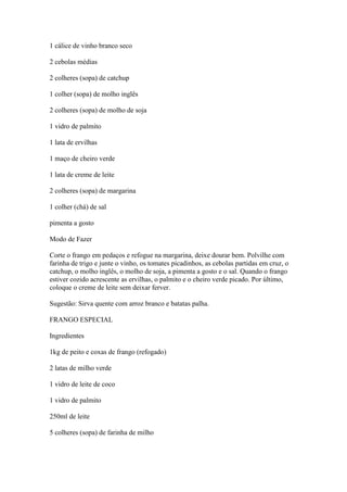 1 cálice de vinho branco seco
2 cebolas médias
2 colheres (sopa) de catchup
1 colher (sopa) de molho inglês
2 colheres (sopa) de molho de soja
1 vidro de palmito
1 lata de ervilhas
1 maço de cheiro verde
1 lata de creme de leite
2 colheres (sopa) de margarina
1 colher (chá) de sal
pimenta a gosto
Modo de Fazer
Corte o frango em pedaços e refogue na margarina, deixe dourar bem. Polvilhe com
farinha de trigo e junte o vinho, os tomates picadinhos, as cebolas partidas em cruz, o
catchup, o molho inglês, o molho de soja, a pimenta a gosto e o sal. Quando o frango
estiver cozido acrescente as ervilhas, o palmito e o cheiro verde picado. Por último,
coloque o creme de leite sem deixar ferver.
Sugestão: Sirva quente com arroz branco e batatas palha.
FRANGO ESPECIAL
Ingredientes
1kg de peito e coxas de frango (refogado)
2 latas de milho verde
1 vidro de leite de coco
1 vidro de palmito
250ml de leite
5 colheres (sopa) de farinha de milho
 