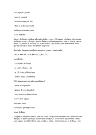 salsa a gosto (picada)
1 cebola (ralada)
2 colheres (sopa) de óleo
1 lata de molho de tomate
molho de pimenta a gosto
Modo de Fazer
Depois do frango cozido e refogado, desfie e reserve. Refogue a cebola no óleo, junte o
molho de tomate, o frango e a salsa. Deixe cozinhar um pouco e junte o leite de coco, o
milho e o palmito. Coloque o sal, se necessário e por último junte a farinha de milho
que deve estar de molho no leite até engrossar.
Sugestão: Sirva acompanhado com arroz branco e batata palha.
FRANGO GRATINADO AO REQUEIJÃO
Ingredientes
2kg de peito de frango
1/2 xícara (chá) de óleo
1 e 1/2 xícara (chá) de água
1 cebola média (picadinha)
200g de presunto (cortado em cubinhos)
1 vidro de cogumelos
1 pacote de sopa de cebola
2 copos de requeijão cremoso
cheiro verde a gosto
pimenta a gosto
azeitonas a gosto (picadas)
Modo de Fazer
Tempere o frango de véspera com sal, azeite e se preferir acrescente dois dentes de alho.
Refogue os peitos de frango no óleo com a cebola, o cheiro verde e a pimenta. Junte a
água e deixe cozinhar. Retire uma concha de caldo e misture ao peito já desfiado com o
 