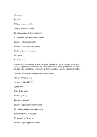 sal a gosto
Recheio
250g de presunto moído
250g de mussarela moída
1/2 lata de creme de leite (sem soro)
1/2 pacote de sopa de creme de cebola
2 maçãs (cortadas em cubos)
1 colher (sopa) de suco de laranja
3 colheres (sopa) de salsinha
sal a gosto
Modo de Fazer
Misture tudo muito bem e deixe o frango de molho por 2 horas. Misture muito bem
todos os ingredientes do recheio, em seguida recheie os peitos, prenda com um palito.
Leve ao fogo para refogar com quatro colheres (sopa) de óleo, até ficarem dourados.
Sugestão: Sirva acompanhados com molho francês.
Peixes e Frutos do Mar
CAMADAS DE PEIXE
Ingredientes
1/2kg de bacalhau
1 cebola (ralada)
4 tomates (sem pele)
1 colher (sopa) de salsinha (picada)
1/2 colher (café) de pimenta do reino
3 colheres (sopa) de vinagre
1/2 xícara (chá) de azeite
1 colher (sopa) de purê de tomate
 