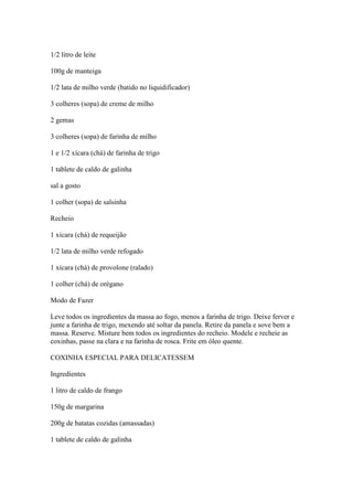 1/2 litro de leite
100g de manteiga
1/2 lata de milho verde (batido no liquidificador)
3 colheres (sopa) de creme de milho
2 gemas
3 colheres (sopa) de farinha de milho
1 e 1/2 xícara (chá) de farinha de trigo
1 tablete de caldo de galinha
sal a gosto
1 colher (sopa) de salsinha
Recheio
1 xícara (chá) de requeijão
1/2 lata de milho verde refogado
1 xícara (chá) de provolone (ralado)
1 colher (chá) de orégano
Modo de Fazer
Leve todos os ingredientes da massa ao fogo, menos a farinha de trigo. Deixe ferver e
junte a farinha de trigo, mexendo até soltar da panela. Retire da panela e sove bem a
massa. Reserve. Misture bem todos os ingredientes do recheio. Modele e recheie as
coxinhas, passe na clara e na farinha de rosca. Frite em óleo quente.
COXINHA ESPECIAL PARA DELICATESSEM
Ingredientes
1 litro de caldo de frango
150g de margarina
200g de batatas cozidas (amassadas)
1 tablete de caldo de galinha
 