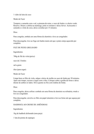 1 vidro de leite de coco
Modo de Fazer
Tempere o camarão com o sal, a pimenta do reino, o suco de limão e o cheiro verde.
Reserve. Doure a cebola na manteiga, junte os tomates e deixe ferver. Acrescente o
camarão e o leite de coco, deixe cozinhar por 15 minutos.
Dica:
Para congelar, embale em uma fôrma de alumínio e leve ao congelador.
Para descongelar, leve ao fogo em banho-maria até que o prato esteja aquecido por
completo.
FILÉ DE PEIXE GRELHADO
Ingredientes
700g de filé de viola (peixe)
suco de 2 limões
sal a gosto
óleo (para regar)
Modo de Fazer
Limpe bem os filés de viola, salgue e deixe de molho no suco de limão por 30 minutos.
Após este tempo, escorra e regue com o óleo. Coloque sobre a grelha do forno e deixe
dourar de ambos os lados. Sirva quente ou frio com rodelas de limão.
Dica:
Para congelar, deixe esfriar e embale em uma fôrma de alumínio ou refratária, rotule e
leve ao congelador.
Para descongelar, envolva os filés em papel alumínio e leve ao forno até que aqueça por
completo.
HADDOCK AO CREME DE AMÊNDOAS
Ingredientes
1kg de haddock defumada (uma peça)
1 lata de pontas de aspargos
 