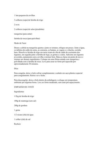 1 lata pequena de ervilhas
3 colheres (sopa) de farinha de trigo
2 ovos
2 colheres (sopa) de salsa (picadinha)
margarina (para untar)
farinha de rosca (para polvilhar)
Modo de Fazer
Doure a cebola na margarina quente e junte os tomates, refogue um pouco. Junte a água,
os tabletes de caldo de carne, as cenouras, as batatas, as vagens e o chuchu, cozinhe
bem. Dissolva a farinha de trigo em meia xícara de chá de caldo do cozimento dos
legumes, em seguida junte a farinha de trigo, as gemas e a salsa. Adicione aos legumes
já cozidos, juntamente com a ervilha e misture bem. Bata as claras em ponto de neve e
misture aos demais ingredientes. Coloque em uma fôrma untada com margarina e
polvilhada com a farinha de rosca. Leve para assar ao forno pré-aquecido por
aproximadamente 30 minutos.
Dica:
Para congelar, deixe o bolo esfriar completamente e embale em saco plástico especial
para congelamento. Retire o ar e feche.
Para descongelar, deixe o bolo dentro da embalagem e coloque em temperatura
ambiente por algumas horas. Leve ao forno moderado, sem estar pré-aquecimento.
EMPADÃO DA VOVÓ
Ingredientes
1/2kg de farinha de trigo
100g de manteiga (sem sal)
200g de gordura
1 gema
1/2 xícara (chá) de água
1 colher (chá) de sal
Recheio
 