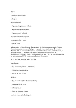 2 ovos
250ml de creme de leite
sal a gosto
orégano a gosto
100g de queijo parmesão (ralado)
100g de queijo prato (ralado)
100g de presunto (ralado)
noz moscada (ralada) a gosto
pimenta do reino a gosto
Modo de Fazer
Misture todos os ingredientes e vá amassando, até obter uma massa macia. Abra em
forminhas próprias e reserve. Refogue o espinafre com o azeite, a cebola e o alho.
Reserve. Bata no liquidificador os ovos, o creme de leite, o queijo parmesão, o sal, a
pimenta do reino e a noz moscada. Misture os demais ingredientes fora do
liquidificador. Coloque a mistura sobre a massa reservada e leve ao forno pré-aquecido
na temperatura de 180ºC, por aproximadamente 20 minutos.
BOLO DE BACALHAU PORTUGUÊS
Ingredientes
1,2kg de batatas (cozidas e espremidas)
1 colher (sopa) de manteiga
1/2 vidro de leite de coco
Recheio
1/2kg de bacalhau (demolhado e desfiado)
1/2 xícara (chá) de azeite
1 cebola (picada)
1/2 lata de molho de tomate
azeitonas pretas (picadas) a gosto
 