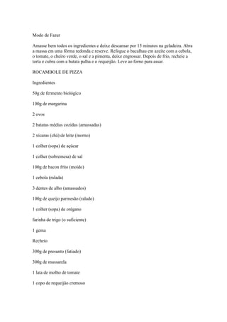 Modo de Fazer
Amasse bem todos os ingredientes e deixe descansar por 15 minutos na geladeira. Abra
a massa em uma fôrma redonda e reserve. Refogue o bacalhau em azeite com a cebola,
o tomate, o cheiro verde, o sal e a pimenta, deixe engrossar. Depois de frio, recheie a
torta e cubra com a batata palha e o requeijão. Leve ao forno para assar.
ROCAMBOLE DE PIZZA
Ingredientes
50g de fermento biológico
100g de margarina
2 ovos
2 batatas médias cozidas (amassadas)
2 xícaras (chá) de leite (morno)
1 colher (sopa) de açúcar
1 colher (sobremesa) de sal
100g de bacon frito (moído)
1 cebola (ralada)
3 dentes de alho (amassados)
100g de queijo parmesão (ralado)
1 colher (sopa) de orégano
farinha de trigo (o suficiente)
1 gema
Recheio
300g de presunto (fatiado)
300g de mussarela
1 lata de molho de tomate
1 copo de requeijão cremoso
 