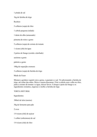 1 pitada de sal
1kg de farinha de trigo
Recheio
5 colheres (sopa) de óleo
1 cebola pequena (ralada)
1 dente de alho (amassado)
pimenta do reino a gosto
5 colheres (sopa) de extrato de tomate
1 xícara (chá) de água
2 peitos de frango (cozido e desfiado)
azeitona a gosto
palmito a gosto
100g de requeijão cremoso
3 colheres (sopa) de farinha de trigo
Modo de Fazer
Misture a gordura vegetal com a gema, o guaraná e o sal. Vá adicionando a farinha de
trigo, até soltar das mãos. Deixe a massa descansar. Frite a cebola com o alho no óleo,
junte o extrato de tomate e a água, deixar ferver. Coloque o peito de frango e os
ingredientes restantes, engrosse o molho a farinha de trigo.
TORTA HOT DOG
Ingredientes
380ml de leite (morno)
30g de fermento para pão
2 ovos
1/4 xícara (chá) de açúcar
1 colher (sobremesa) de sal
1/4 xícara (chá) de óleo
 