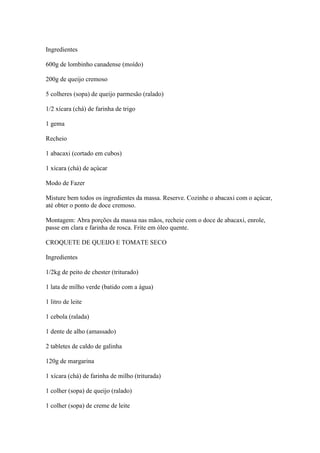 Ingredientes
600g de lombinho canadense (moído)
200g de queijo cremoso
5 colheres (sopa) de queijo parmesão (ralado)
1/2 xícara (chá) de farinha de trigo
1 gema
Recheio
1 abacaxi (cortado em cubos)
1 xícara (chá) de açúcar
Modo de Fazer
Misture bem todos os ingredientes da massa. Reserve. Cozinhe o abacaxi com o açúcar,
até obter o ponto de doce cremoso.
Montagem: Abra porções da massa nas mãos, recheie com o doce de abacaxi, enrole,
passe em clara e farinha de rosca. Frite em óleo quente.
CROQUETE DE QUEIJO E TOMATE SECO
Ingredientes
1/2kg de peito de chester (triturado)
1 lata de milho verde (batido com a água)
1 litro de leite
1 cebola (ralada)
1 dente de alho (amassado)
2 tabletes de caldo de galinha
120g de margarina
1 xícara (chá) de farinha de milho (triturada)
1 colher (sopa) de queijo (ralado)
1 colher (sopa) de creme de leite
 