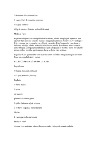 2 dentes de alho (amassados)
1 xícara (chá) de requeijão cremoso
1/2kg de camarão
600g de tomates (batidos no liquidificador)
Modo de Fazer
Faça um refogado com os ingredientes do molho, menos o requeijão, depois de bem
apurado bem coloque salsinha picada e o requeijão cremoso. Reserve. Leve ao fogo o
leite, a margarina, o camarão e o caldo de camarão, deixe levantar fervura, junte a
farinha e o queijo ralado, mexendo até soltar da panela. Sove bem a massa e enrole
como nhoque. Coloque em um refratário com um pouco de molho e cubra novamente
com o molho, polvilhe queijo ralado. Leve ao forno para gratinar.
Sugestão: Caso queira fazer sem levar ao forno, cozinhe o nhoque em água fervendo.
Pode ser congelado por 4 meses.
FALSO CANELONE À MODA DA CASA
Ingredientes
1/2kg de mussarela (fatiada)
1/2kg de presunto (fatiado)
Recheio
1 ricota média
1 gema
sal a gosto
pimenta do reino a gosto
1 colher (sobremesa) de orégano
3 colheres (sopa) de creme de leite
Molho
2 vidros de molho de tomate
Modo de Fazer
Amasse bem a ricota e misture bem com todos os ingredientes do recheio.
 