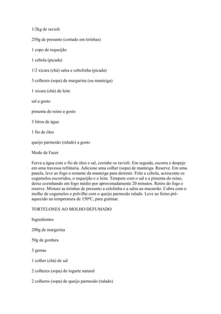 1/2kg de ravioli
250g de presunto (cortado em tirinhas)
1 copo de requeijão
1 cebola (picada)
1/2 xícara (chá) salsa e cebolinha (picada)
3 colheres (sopa) de margarina (ou manteiga)
1 xícara (chá) de leite
sal a gosto
pimenta do reino a gosto
3 litros de água
1 fio de óleo
queijo parmesão (ralado) a gosto
Modo de Fazer
Ferva a água com o fio de óleo e sal, cozinhe os ravioli. Em seguida, escorra e despeje
em uma travessa refrátaria. Adicione uma colher (sopa) de manteiga. Reserve. Em uma
panela, leve ao fogo o restante da manteiga para derreter. Frite a cebola, acrescente os
cogumelos escorridos, o requeijão e o leite. Tempere com o sal e a pimenta do reino,
deixe cozinhando em fogo médio por aproximadamente 20 minutos. Retire do fogo e
reserve. Misture as tirinhas de presunto a celolinha e a salsa ao macarrão. Cubra com o
molho de cogumelos e polvilhe com o queijo parmesão ralado. Leve ao forno pré-
aquecido na temperatura de 150ºC, para gratinar.
TORTELONES AO MOLHO DEFUMADO
Ingredientes
200g de margarina
50g de gordura
3 gemas
1 colher (chá) de sal
2 colheres (sopa) de iogurte natural
2 colheres (sopa) de queijo parmesão (ralado)
 
