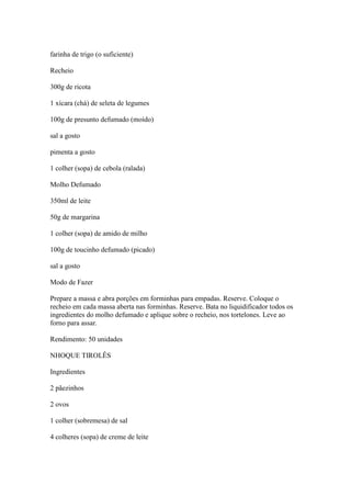 farinha de trigo (o suficiente)
Recheio
300g de ricota
1 xícara (chá) de seleta de legumes
100g de presunto defumado (moído)
sal a gosto
pimenta a gosto
1 colher (sopa) de cebola (ralada)
Molho Defumado
350ml de leite
50g de margarina
1 colher (sopa) de amido de milho
100g de toucinho defumado (picado)
sal a gosto
Modo de Fazer
Prepare a massa e abra porções em forminhas para empadas. Reserve. Coloque o
recheio em cada massa aberta nas forminhas. Reserve. Bata no liquidificador todos os
ingredientes do molho defumado e aplique sobre o recheio, nos tortelones. Leve ao
forno para assar.
Rendimento: 50 unidades
NHOQUE TIROLÊS
Ingredientes
2 pãezinhos
2 ovos
1 colher (sobremesa) de sal
4 colheres (sopa) de creme de leite
 