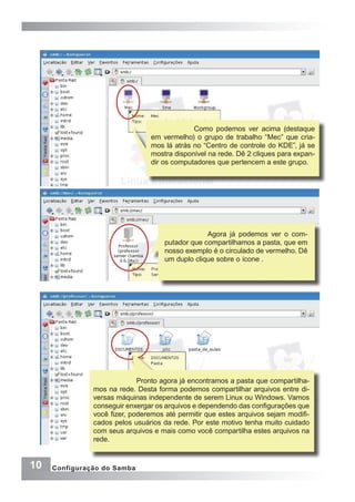 10 Configuração do Samba
Como podemos ver acima (destaque
em vermelho) o grupo de trabalho “Mec” que cria-
mos lá atrás no “Centro de controle do KDE”, já se
mostra disponível na rede. Dê 2 cliques para expan-
dir os computadores que pertencem a este grupo.
Agora já podemos ver o com-
putador que compartilhamos a pasta, que em
nosso exemplo é o circulado de vermelho. Dê
um duplo clique sobre o ícone .
Pronto agora já encontramos a pasta que compartilha-
mos na rede. Desta forma podemos compartilhar arquivos entre di-
versas máquinas independente de serem Linux ou Windows. Vamos
conseguir enxergar os arquivos e dependendo das configurações que
você fizer, poderemos até permitir que estes arquivos sejam modifi-
cados pelos usuários da rede. Por este motivo tenha muito cuidado
com seus arquivos e mais como você compartilha estes arquivos na
rede.
 