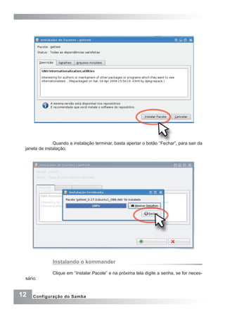 12 Configuração do Samba
Quando a instalação terminar, basta apertar o botão “Fechar”, para sair da
janela de instalação.
Clique em “Instalar Pacote” e na próxima tela digite a senha, se for neces-
sário.
Instalando o kommander
 