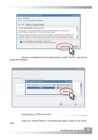13Configuração do Samba
Quando a instalação terminar, basta apertar o botão “Fechar”, para sair da
janela de instalação.
Instalando o VRlivresamba
Clique em “Instalar Pacote” e na próxima tela digite a senha, se for neces-
sário.
 
