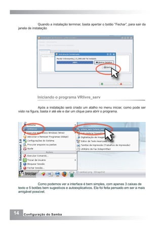 14 Configuração do Samba
Quando a instalação terminar, basta apertar o botão “Fechar”, para sair da
janela de instalação
Iniciando o programa VRlivre_serv
Após a instalação será criado um atalho no menu iniciar, como pode ser
visto na figura, basta ir até ele e dar um clique para abrir o programa.
	 Como podemos ver a interface é bem simples, com apenas 3 caixas de
texto e 5 botões bem sugestivos e autoexplicativos. Ela foi feita pensado em ser a mais
amigável possível.
	
 