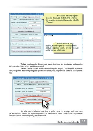 15Configuração do Samba
	 No Passo 1 basta digitar
o nome do grupo de trabalho e nome
do servidor, em seguida apertar o botão
“Passo1”.
	 Nesta tela que será
aberta, basta digitar a senha adminis-
trativa e apertar enter... pronto você vai
voltar para a tela inicial
Toda a configuração do samba é salva dentro de um arquivo de texto dentro
da pasta /etc/samba/ no arquivo smb.conf.
Vamos usar o botão “Abrir o smb.conf para edição”. Poderemos aprender
um pouquinho das configurações que foram feitas pelo programa e se for o caso alterá-
las.
Na tela que foi aberta você tem a visão geral do arquivo smb.conf, nas
próximas telas vamos ver algumas partes que precisamos saber o que fazem e para que
servem dentro das configurações do samba.
 