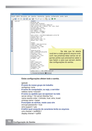 16 Configuração do Samba
Na tela que foi aberta
você tem a visão geral do arquivo smb.
conf, nas próximas telas vamos ver al-
gumas partes que precisamos saber o
que fazem e para que servem dentro
das configurações do samba.
Estas configurações afetam todo o samba.
[global]
# nome do nosso grupo de trabalho
workgroup =sme
# nome do computador, ou seja, o servidor
netbios name =micro01
# nome ou apelido que vai aparecer na rede
server string = %h server (Samba %v)
name resolve order = lmhosts, host, wins, bcast
printcap name = lpstat
# encriptar as senhas, neste caso sim
encrypt passwords = true
wins support = yes
# defini qual conjunto de caracteres terão os arquivos
unix charset = iso8859-1
display charset = cp850
 