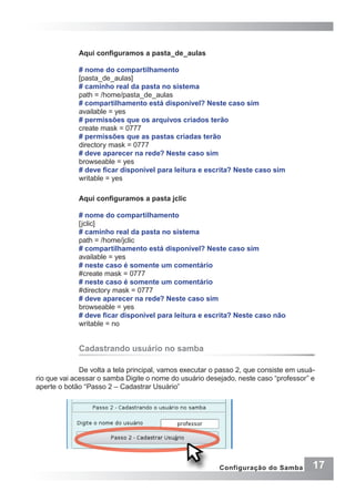 17Configuração do Samba
Aqui configuramos a pasta_de_aulas
# nome do compartilhamento
[pasta_de_aulas]
# caminho real da pasta no sistema
path = /home/pasta_de_aulas
# compartilhamento está disponível? Neste caso sim
available = yes
# permissões que os arquivos criados terão
create mask = 0777
# permissões que as pastas criadas terão
directory mask = 0777
# deve aparecer na rede? Neste caso sim
browseable = yes
# deve ficar disponível para leitura e escrita? Neste caso sim
writable = yes
Aqui configuramos a pasta jclic
# nome do compartilhamento
[jclic]
# caminho real da pasta no sistema
path = /home/jclic
# compartilhamento está disponível? Neste caso sim
available = yes
# neste caso é somente um comentário
#create mask = 0777
# neste caso é somente um comentário
#directory mask = 0777
# deve aparecer na rede? Neste caso sim
browseable = yes
# deve ficar disponível para leitura e escrita? Neste caso não
writable = no
Cadastrando usuário no samba
De volta a tela principal, vamos executar o passo 2, que consiste em usuá-
rio que vai acessar o samba Digite o nome do usuário desejado, neste caso “professor” e
aperte o botão “Passo 2 – Cadastrar Usuário”
 