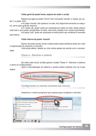 19Configuração do Samba
Visão geral da pasta home, depois de rodar o script
Repare que agora a pasta “/home” tem uma pasta “escola”, a “pasta_de_au-
las” e a pasta “jclic”.
● A pasta “escola” não aparece na rede, fica disponível somente na máqui-
na, serve para guardar arquivos.
● A “pasta_de_aulas” pode ser acessada por todos na rede, basta colocar
nela tudo o que quiser compartilhar na rede, mas tome cuidado com coisas importantes.
● A pasta “jclic” pode ser acessada na rede porém seu conteúdo é somente
para leitura.
Visão interna da pasta “escola”
Dentro da pasta escola, foram criados todos estes diretórios tendo em vista
a organização de arquivos no servidor.
Você pode alterar, deletar ou criar outras pastas de acordo com a necessi-
dade.
Passo 4 – Reiniciar o sistema
De volta a tela inicial, só falta apertar o botão “Passo 4 – Reiniciar o sistema
e ativar as configurações”.
Após a reinicialização do sistema o samba estará rodando com as novas
regras.
Configurando os clientes (restante dos micros)
Usaremos o mesmo programa que usamos para configurar o servidor.
 
