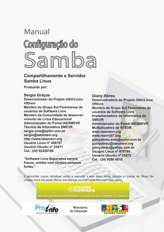 Sergio Graças
Desenvolvedor do Projeto GNU/Linux
VRlivre
Membro do Grupo Sul Fluminense de
usuários de Software Livre
Membro da Comunidade de desenvol-
vimento do Linux Educacional
Administrador do Portal IAESMEVR
Técnico de Informática SMEVR
sergio.sme@epdvr.com.br
sergio@iaesmevr.org
http://www.iaesmevr.org
Usuário Linux nº 456767
Usuário Ubuntu nº 25471
Cel.: (24) 92426788
“Software Livre Separados somos
fracos, unidos com certeza seremos
fortes.”
Atribuição-Uso Não-Comercial-Vedada a Criação de Obras Derivadas 3.0 Unported
Manual
Compartilhamento e Servidor
Samba Linux
Configuração do
Samba
Produzido por:
Giany Abreu
Desenvolvedora do Projeto GNU/Linux
VRlivre
Membro do Grupo Sul Fluminense de
usuários de Software Livre
Implementadora de Informática da
SMEVR
Administrador do Portal IAESMEVR
Multiplicadora do NTEVR
www.iaesmevr.org
www.ntevrrj07.org
gianyabreu.sme@epdvr.com.br
gianyabreu@iaesmevr.org
gianyabreu@yahoo.com.br
Usuário Linux nº 479794
Usuário Ubuntu nº 25472
Cel.: (24) 9266 6618
é permitido copiar, distribuir, exibir e executar a esta obra, sendo vedada a Criação de Obras De-
rivadas. Você não pode alterar, transformar ou criar outra obra com base nesta.
 