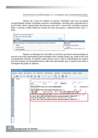 22 Configuração do Samba
Conferindo as modificações e a  montagem dos compartilhamentos
Vamos ver o que foi mudado no arquivo “/etc/fstab” para que as pastas
compartilhadas fossem montadas durante a inicialização, somente para aprendermos o
que foi feito. Abra o “gerenciador de arquivos como root” > vá em /etc e localize o arquivo
fstab > usando o botão direito do mouse em cima do arquivo > selecione abrir com... >
Kate
Repare no destaque em vermelho, as 2 linhas que foram acrescentadas ao
arquivo e que são responsáveis pela montagem das 2 pastas (pasta_de_aulas e jclic) nos
computadores clientes. É também neste arquivo que é feita a autenticação do usuário
que terá acesso ao compartilhamento, além das permissões que o mesmo terá sobre a
montagem da pasta no sistema.
 