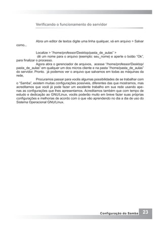 23Configuração do Samba
Verificando o funcionamento do servidor
Abra um editor de textos digite uma linha qualquer, vá em arquivo > Salvar
como...
Localize > “/home/professor/Desktop/pasta_de_aulas” >
dê um nome para o arquivo (exemplo: seu_nome) e aperte o botão “Ok”,
para finalizar o processo.
Agora abra o gerenciador de arquivos, acesse “/home/professor/Desktop/
pasta_de_aulas” em qualquer um dos micros cliente e na pasta “/home/pasta_de_aulas”
do servidor. Pronto. já podemos ver o arquivo que salvamos em todas as máquinas da
rede,
Procuramos passar para vocês algumas possibilidades de se trabalhar com
o “Samba”, existem muitas configurações possíveis, diferentes das que mostramos, mas
acreditamos que você já pode fazer um excelente trabalho em sua rede usando ape-
nas as configurações que lhes apresentamos. Acreditamos também que com tempo de
estudo e dedicação ao GNU/Linux, vocês poderão muito em breve fazer suas próprias
configurações e melhorias de acordo com o que vão aprendendo no dia a dia de uso do
Sistema Operacional GNU/Linux.
 
