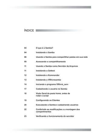 ÍNDICE
04	 O que é o Samba?
04	 Instalando o Samba
06	 Usando o Samba para compartilhar pastas em sua rede
09	 Acessando o compartilhamento
11	 Usando o Samba como Servidor de Arquivos
11	 Instalando o Gettext
12	 Instalando o Kommander
13	 Instalando o VRlivresamba
14	 Iniciando o programa VRlivre_serv
17	 Cadastrando o usuário no Samba
18	 Visão Geral da pasta home, antes de
	 rodar o script
19	 Configurando os Clientes
20	 Executando o Samba e cadastrando usuários
22	 Conferindo as modificações e a montagem dos
	 compartimentos
23	 Verificando o funcionamento do servidor
 