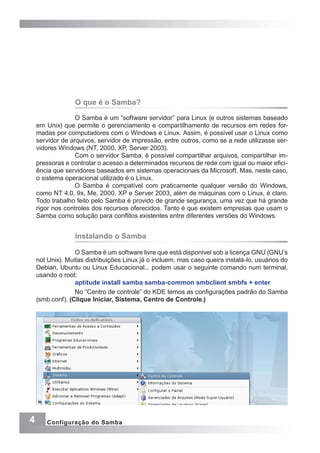 4 Configuração do Samba
O que é o Samba?
O Samba é um “software servidor” para Linux (e outros sistemas baseado
em Unix) que permite o gerenciamento e compartilhamento de recursos em redes for-
madas por computadores com o Windows e Linux. Assim, é possível usar o Linux como
servidor de arquivos, servidor de impressão, entre outros, como se a rede utilizasse ser-
vidores Windows (NT, 2000, XP, Server 2003).
Com o servidor Samba, é possível compartilhar arquivos, compartilhar im-
pressoras e controlar o acesso a determinados recursos de rede com igual ou maior efici-
ência que servidores baseados em sistemas operacionais da Microsoft. Mas, neste caso,
o sistema operacional utilizado é o Linux.
O Samba é compatível com praticamente qualquer versão do Windows,
como NT 4.0, 9x, Me, 2000, XP e Server 2003, além de máquinas com o Linux, é claro.
Todo trabalho feito pelo Samba é provido de grande segurança, uma vez que há grande
rigor nos controles dos recursos oferecidos. Tanto é que existem empresas que usam o
Samba como solução para conflitos existentes entre diferentes versões do Windows.
Instalando o Samba
O Samba é um software livre que está disponível sob a licença GNU (GNU’s
not Unix). Muitas distribuições Linux já o incluem, mas caso queira instalá-lo, usuários do
Debian, Ubuntu ou Linux Educacional... podem usar o seguinte comando num terminal,
usando o root:
aptitude install samba samba-common smbclient smbfs + enter
No “Centro de controle” do KDE temos as configurações padrão do Samba
(smb.conf). (Clique Iniciar, Sistema, Centro de Controle.)
 
