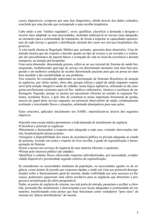 5
cursos disponíveis; composto por uma fase diagnóstica, obtida através dos dados coletados,
concluído por uma decisão que corresponde a uma escolha terapêutica.
Cabe então a este “médico regulador”, ouvir, qualificar, classificar a demanda e designar o
recurso mais adaptado as suas necessidades, incluindo endereçá-la ao serviço mais adequado,
no momento para a continuidade do tratamento, de forma a respeitar as capacidades operacio-
nais de cada serviço e garantir a distribuição racional dos casos nos serviços hospitalares dis-
poníveis.
A esta tarefa chama-se Regulação Médica que, portanto, apresenta duas dimensões: Uma di-
mensão técnica que diz respeito a decisão quanto ao tipo de recurso a ser enviado e a realiza-
ção dos procedimentos de suporte básico e avançado de vida no local da ocorrência e durante
transporte, na atenção pré-hospitalar.
Uma outra dimensão, denominada gestora, refere-se ao uso racional do Sistema de saúde hie-
rarquizado, estabelecendo qual tipo de serviço em determinado momento está mais bem pre-
parado e em melhores condições de receber determinado paciente para que ele possa ser mais
bem atendido e dar resolubilidade ao seu problema.
Este conceito foi considerado importante na estruturação de Sistemas Brasileiros de atenção
às urgências, por várias razões, entre elas, porque reforça o papel da saúde enquanto respon-
sável pela atenção integral à saúde do cidadão, numa lógica eqüitativa, utilizando-se das cate-
gorias profissionais existentes para tal fim: médicos enfermeiros, técnicos e auxiliares de en-
fermagem. Segundo, porque se mostra um mecanismo eficiente no sentido se organizar Sis-
temas, reordenar fluxos, e pelo fato de constituir-se numa importante ferramenta de gestão,
através do papel deste serviço enquanto um potencial observatório de saúde, cotidianamente
avaliando e reavaliando fluxos e situações, orientando planejadores para suas ações.
Estes conceitos, aplicados inicialmente nos SAMU, materializam-se através dos seguintes
objetivos:
•Garantir uma escuta médica permanente a toda demanda de atendimento de urgência
•Classificar e priorizar as urgências
•Determinar e desencadear a resposta mais adequada a cada caso, evitando intervenções inú-
teis, hospitalizações desnecessárias;
•Assegurar a disponibilidade dos meios de assistência pública ou privada adequada ao estado
do paciente, levando em conta o respeito de livre escolha, a grade de regionalização e hierar-
quização do Sistema
•Gerar o acesso aos serviços de urgência de uma maneira eficiente e equânime;
•Primar pelo interesse público (do cidadão)
•Qualificar e ordenar fluxos oferecendo respostas individualizadas, por necessidade, comple-
xidade disponível e proximidade segundo critérios de regionalização;
Se entendermos as necessidades imediatas da população, ou necessidades agudas ou de ur-
gência, como pontos de pressão por respostas rápidas e tendo em vista seu potencial desorga-
nizador sobre o funcionamento geral do sistema, dando visibilidade aos seus sucessos ou fra-
cassos, poderemos equacionar uma oferta resolutiva para as urgências que determine a pro-
gressiva normalização da oferta programável.
Então, as portas de urgência do sistema, sua real porta de entrada, passariam a acolher a clien-
tela, prestando-lhe atendimento e direcionando-a aos locais adequados à continuidade do tra-
tamento, transformando estas portas que hoje funcionam como verdadeiros “para raios” do
sistema em “placas distribuidoras” do mesmo.
 