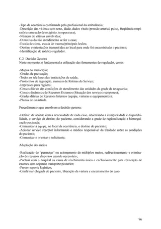 96
-Tipo de ocorrência confirmada pelo profissional da ambulância;
-Descrição das vítimas com sexo, idade, dados vitais (pressão arterial, pulso, freqüência respi-
ratória saturação de oxigênio, temperatura);
-Número de vítimas envolvidas;
-O motivo do não atendimento se for o caso;
-Escala de coma, escala de trauma/principais lesões;
-Destino e orientações transmitidas ao local para onde foi encaminhado o paciente;
-Identificação do médico regulador.
C.2 Decisão Gestora
Neste momento, é fundamental a utilização das ferramentas de regulação, como:
-Mapas do município;
-Grades de pactuação;
-Todos os telefones das instituições de saúde;
-Protocolos de regulação, manuais de Rotinas do Serviço;
-Impressos para registro;
-Censos diários das condições de atendimento das unidades da grade de retaguarda;
-Censos dinâmicos de Recursos Externos (Situação dos serviços receptores);
-Grades diárias de Recursos Internos (equipe, viaturas e equipamentos);
-Planos de catástrofe.
Procedimentos que envolvem a decisão gestora:
-Definir, de acordo com a necessidade de cada caso, observando a complexidade e disponibi-
lidade, o serviço de destino do paciente, considerando a grade de regionalização e hierarqui-
zação pactuada;
-Comunicar à equipe, no local da ocorrência, o destino do paciente;
-Acionar serviço receptor informando o médico responsável da Unidade sobre as condições
do paciente;
-Comunicar e orientar o solicitante;
Adaptação dos meios
-Realização de “permutas“ ou acionamento de múltiplos meios, redirecionamento e otimiza-
ção de recursos dispersos quando necessário;
-Pactuar com o hospital os casos de recebimento única e exclusivamente para realização de
exames com segundo transporte posterior;
-Prever suporte logístico;
-Confirmar chegada do paciente, liberação da viatura e encerramento do caso.
 