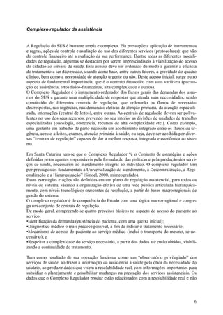 6
Complexo regulador da assistência
A Regulação do SUS é bastante ampla e complexa. Ela pressupõe a aplicação de instrumentos
e regras, ações de controle e avaliação do uso dos diferentes serviços (protocolares), que vão
do controle financeiro até a avaliação da sua performance. Dentre todas as diferentes modali-
dades de regulação, algumas se destacam por serem imprescindíveis à viabilização do acesso
do cidadão ao serviço de saúde. Este acesso deve ser ordenado de modo a garantir a eficácia
do tratamento a ser dispensado, usando como base, entre outros fatores, a gravidade do quadro
clínico, bem como a necessidade de atenção urgente ou não. Deste acesso inicial, surge outro
aspecto de fundamental importância, que é o contrato financeiro com suas variáveis (pactua-
ção de assistência, tetos físico-financeiros, alta complexidade e outros).
O Complexo Regulador é o instrumento ordenador dos fluxos gerais das demandas dos usuá-
rios do SUS e garante uma multiplicidade de respostas que atenda suas necessidades, sendo
constituído de diferentes centrais de regulação, que ordenarão os fluxos de necessida-
des/respostas, nas urgências, nas demandas eletivas de atenção primária, da atenção especiali-
zada, internações (central de leitos), entre outras. As centrais de regulação devem ser poliva-
lentes no uso dos seus recursos, prevendo no seu interior as divisões de unidades de trabalho
especializadas (oncologia, obstetrícia, recursos de alta complexidade etc.). Como exemplo,
uma gestante em trabalho de parto necessita um acolhimento integrado entre os fluxos de ur-
gência, acesso a leitos, exames, atenção primária à saúde, ou seja, deve ser acolhida por diver-
sas “centrais de regulação” capazes de dar a melhor resposta, integrada e econômica ao siste-
ma.
Em Santa Catarina tem-se que o Complexo Regulador “é o Conjunto de estratégias e ações
definidas pelos agentes responsáveis pela formulação das políticas e pela produção dos servi-
ços de saúde, necessários ao atendimento integral ao indivíduo. O complexo regulador tem
por pressupostos fundamentais a Universalização do atendimento, a Descentralização, a Regi-
onalização e a Hierarquização” (Sinoel, 2000, mimeografado).
Essas estratégias e ações são definidas em um plano de regulação assistencial, para todos os
níveis do sistema, visando à organização efetiva de uma rede pública articulada hierarquica-
mente, com níveis tecnológicos crescentes de resolução, a partir de bases macrorregionais de
gestão do sistema.
O complexo regulador é de competência do Estado com uma lógica macrorregional e congre-
ga um conjunto de centrais de regulação.
De modo geral, compreende-se quatro preceitos básicos no aspecto do acesso do paciente ao
serviço:
•Identificação da demanda (existência do paciente, com uma queixa inicial);
•Diagnóstico médico o mais precoce possível, a fim de indicar o tratamento necessário;
•Mecanismo de acesso do paciente ao serviço médico (inclui o transporte do mesmo, se ne-
cessário); e
•Respeitar a complexidade do serviço necessário, a partir dos dados até então obtidos, viabili-
zando a continuidade do tratamento.
Tem como resultado de sua operação funcionar como um “observatório privilegiado” dos
serviços de saúde, ao trazer a informação da assistência à saúde pela ótica da necessidade do
usuário, ao produzir dados que visem a resolubilidade real, com informações importantes para
subsidiar o planejamento e possibilitar mudanças na prestação dos serviços assistenciais. Os
dados que o Complexo Regulador produz estão relacionados com a resolubilidade real e não
 