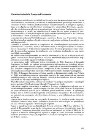 106
Capacitação Inicial e Educação Permanente
O crescimento nos níveis de mortalidade em decorrência de doenças cardiovasculares e outras
afecções clínicas, assim como o incremento na morbi-mortalidade que se segue aos traumas e
violências do nosso cotidiano, aliado aos avanços realizados nas áreas de atenção de urgência,
tanto ao nível pré como intra-hospitalar, torna imperativa a necessidade de realizar a capacita-
ção dos profissionais envolvidos no atendimento do paciente/vítima. Analisa-se que os trei-
namentos devem se estender aos procedimentos de suporte básico e suporte avançado de vida,
em qualquer nível de atenção às urgências, tendo como foco a homogeneização dos conteúdos
e demonstração voltada às práticas de técnicas atualizadas.
A inserção do profissional habilitado designa a construção de uma rede de assistência integra-
da, hierarquizada e regulada, obtendo-se assim a excelência da qualidade da assistência pres-
tada à comunidade.
A atenção às urgências apresenta os componentes pré e intra-hospitalares que necessitam ser
contemplados e valorizados. Assim, o treinamento inicial, a educação continuada, as recapaci-
tações e as avaliações de desempenho dos profissionais devem ser programadas para a obten-
ção de uma melhor qualidade de atendimento e de resultados, implicando em uma menor
morbidade e mortalidade.
Os treinamentos serão promovidos por meio da estruturação do Núcleo de Educação em Ur-
gência Estadual e dos Pólos Regionais de Educação Permanente em Saúde com foco no diag-
nóstico de necessidades e peculiaridade de cada região.
As capacitações serão viabilizadas, com a coordenação dos Pólos Regionais de Educação
Permanente em Saúde, por meio de treinamentos estruturados em cursos modulares, teórico-
práticos. A fundamentação teórico-prática visa a capacitação do profissional em saúde no sen-
tido fortalecer a integralidade das ações e a composição de uma sistemática na qual se busca a
atualização constante de toda a equipe envolvida nos atendimentos de urgência/emergência.
Os Pólos de Educação Permanente em Saúde seguirão as diretrizes preconizadas pela Portaria
n.º 2048, no sentido de estruturar e implementar, por meio das parcerias necessárias, o projeto
didático-pedagógico com ênfase na formação e educação continuada dos recursos humanos
que atuam nas atividades de emergência/urgência.
O estabelecimento de parcerias junto às universidades visa compor um projeto de capacitação
com o apoio dos Pólos Regionais de Educação Permanente em Saúde.
Além disso, prevê-se a capacitação e reciclagem de outros profissionais envolvidos com o
atendimento pré-hospitalar, considerados parceiros para a efetividade das ações de atendimen-
to, como: bombeiros, policiais civis e militares, polícia rodoviária e outros. A capacitação
dirigida a estes profissionais busca garantir a uniformização nas condutas dos atendimentos,
de urgência/emergência pré e intra-hospitalares, tornando-se uma real corrente de atenção às
urgências.
A capacitação fundamenta-se na composição de momentos de simulação prática integrada,
sendo que o módulo inicial prevê a estruturação de um curso básico dirigido aos participantes
de cada central de regulação e de atuação pré-hospitalar.
Segue-se a grade curricular estabelecida pela Portaria Ministerial GM 2048, e a Política Na-
cional de Humanização, acrescida dos componentes que se fizerem necessários ao longo do
treinamento. Esses cursos visam instrumentalizar os profissionais no âmbito da Medicina de
Urgência e Intensiva, enfermagem de urgência e resgate a vítimas de trauma, conforme as
diretrizes preconizadas pelo SUS, respeitando as peculiaridades regionais detectadas no esta-
do de Santa Catarina.
 