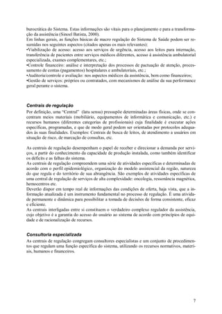 7
burocrática do Sistema. Estas informações são vitais para o planejamento e para a transforma-
ção da assistência (Sinoel Batista, 2000).
Em linhas gerais, as funções básicas de macro regulação do Sistema de Saúde podem ser re-
sumidas nos seguintes aspectos (citados apenas os mais relevantes):
•Viabilização de acesso: acesso aos serviços de urgência, acesso aos leitos para internação,
transferência de pacientes entre serviços médicos diferentes, acesso à assistência ambulatorial
especializada, exames complementares, etc.;
•Controle financeiro: análise e interpretação dos processos de pactuação de atenção, proces-
samento de contas (pagamentos) hospitalares e ambulatoriais, etc.;
•Auditoria/controle e avaliação: nos aspectos médicos da assistência, bem como financeiros;
•Gestão de serviços: próprios ou contratados, com mecanismos de análise da sua performance
geral perante o sistema.
Centrais de regulação
Por definição, uma “Central” (latu sensu) pressupõe determinadas áreas físicas, onde se con-
centram meios materiais (mobiliário, equipamentos de informática e comunicação, etc.) e
recursos humanos (diferentes categorias de profissionais) cuja finalidade é executar ações
específicas, programadas, e que de modo geral podem ser orientadas por protocolos adequa-
dos às suas finalidades. Exemplos: Centrais de busca de leitos, de atendimento a usuários em
situação de risco, de marcação de consultas, etc.
As centrais de regulação desempenham o papel de receber e direcionar a demanda por servi-
ços, a partir do conhecimento da capacidade de produção instalada, como também identificar
os déficits e as falhas do sistema.
As centrais de regulação compreendem uma série de atividades específicas e determinadas de
acordo com o perfil epidemiológico, organização do modelo assistencial da região, natureza
do que regula e do território de sua abrangência. São exemplos de atividades específicas de
uma central de regulação de serviços de alta complexidade: oncologia, ressonância magnética,
hemocentros etc.
Deverão dispor em tempo real de informações das condições de oferta, haja vista, que a in-
formação atualizada é um instrumento fundamental no processo de regulação. É uma ativida-
de permanente e dinâmica para possibilitar a tomada de decisões de forma consistente, eficaz
e eficiente.
As centrais interligadas entre si constituem o verdadeiro complexo regulador da assistência,
cujo objetivo é a garantia do acesso do usuário ao sistema de acordo com princípios de equi-
dade e de racionalização de recursos.
Consultoria especializada
As centrais de regulação congregam consultores especialistas e um conjunto de procedimen-
tos que regulam uma função específica do sistema, utilizando os recursos normativos, materi-
ais, humanos e financeiros.
 
