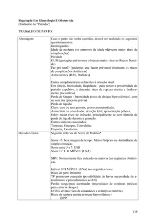 118
Regulação Em Ginecologia E Obstetrícia
(Síndrome do “Parindo”)
TRABALHO DE PARTO:
Abordagem Caso o parto não tenha ocorrido, deverá ser realizado os seguintes
questionamentos:
Interrogatório:
Idade da paciente (os extremos de idade oferecem maior risco de
complicações)
Paridade
DUM (gestações pré-termos oferecem maior risco ao Recém Nasci-
do)
Fez pré-natal? (pacientes que fazem pré-natal diminuem os riscos
de complicações obstétricas)
Antecedentes (HAS, Diabetes)
Dados complementares referentes à situação atual:
Dor (início, intensidade, freqüência - para prever a proximidade do
período expulsivo, e descartar risco de ruptura uterina e desloca-
mento placentário).
Perda de Sangue - Intensidade (risco de choque hipovolêmico), com
ou sem dor (placenta prévia)
Perda de líquido
Claro: com ou sem grumos, prever prematuridade,
Amarelado ou esverdeado: situação fetal, apresentação pélvica,
Odor: maior risco de infecção, principalmente se com história de
perda de líquido durante a gestação.
Outros sintomas associados:
Tonturas, Síncopes, Convulsões
Dispnéia, Escotomas.
Decisão técnica Segundo critérios do Score de Malinas*
Score <5: boa margem de tempo: Meios Próprios ou Ambulância de
simples remoção
Score entre 5 e 7: USB
Score >7: UTI MÓVEL (USA)
SBV: Normalmente fica indicado na maioria das urgências obstétri-
cas.
Indicar UTI MÓVEL (USA) nos seguintes casos:
Risco de parto iminente
TP prematuro avançado (possibilidade de haver necessidade de a-
tendimento e procedimentos ao RN)
Perdas sanguíneas acentuadas (necessidade de condutas médicas
para evitar o choque)
DHEG severa (risco de convulsões e eclampsia materna)
Risco de ruptura uterina (choque hipovolêmico)
DPP
 