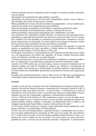 9
•Falta de definição clara das competências entre os órgãos e as instâncias político administra-
tivas do sistema;
•Desempenho descoordenado dos órgãos públicos e privados;
•Insatisfação dos profissionais da área da saúde, principalmente devido a baixos salários e
falta de política de recursos humanos justa e coerente;
•Baixa qualidade dos serviços oferecidos em termos de equipamentos e serviços profissionais;
•Ausência de critérios e de transparência dos gastos públicos;
•Falta de participação da população na formulação e na gestão das políticas de saúde;
•Falta de mecanismos de acompanhamento, controle e avaliação dos serviços;
•Imensa insatisfação e preocupação da população com o atendimento à sua saúde.
Até a década de 80 a organização sanitária brasileira, se caracterizava por apresentar hetero-
geneidade na composição das instituições que prestavam serviços de saúde. No nível munici-
pal e estadual o foco das atividades se concentrava na atenção básica, emergência e nos pro-
gramas educacionais e de imunização. Já a esfera federal se encarregava de executar o contro-
le dos processos infecto-parasitários de maior prevalência ou gravidade.
No âmbito da Previdência Social priorizavam-se os atendimentos aos segurados “no que diz
respeito ao atendimento nos níveis secundário e terciário (postos de Assistência Médica e
Hospitais da Previdência)” (CASTELAR et al.,1995, p.38).
Os Hospitais Universitários se responsabilizavam pelo tratamento de patologias mais comple-
xas e de hospitalizações dos clientes não segurados. As Forças Armadas forneciam atendi-
mento aos familiares e membros do seu corpo funcional.
A iniciativa privada atuava com um perfil de atendimentos semelhante ao sistema previdenci-
ário, se configurando em um importante componente do sistema de assistência à saúde.
Castelar et al. (1995) analisa que, na mesma época, ocorreu a ascensão do chamado setor de
medicina supletiva que surge da formação de empresas que viabilizam o financiamento de
seguros-saúde. Cabe ressaltar que o fortalecimento da medicina supletiva é impulsionado pe-
los baixos índices de resolubilidade apresentados na prestação de serviços pelas organizações
públicas.
O grande salto na democratização do acesso à saúde ocorre em 1988 com a promulgação da
Constituição Federal, doutrinariamente definido no artigo número 196. (BRASIL, 2000).
Conceito
A saúde é, acima de tudo, um direito universal e fundamental do ser humano, firmado na De-
claração Universal dos Direitos Humanos e assegurado pela Constituição Federal de 1988. A
efetivação da saúde como direito universal – ou seja, de todos – é um desafio que só pode ser
alcançado por meio de políticas sociais e econômicas que reduzem as desigualdades sociais e
regionais em nosso País, assegurando a cidadania e o fortalecimento da democracia.
A Lei nº. 8.080, de 19 de setembro de 1990, regulamenta as ações e serviços de saúde, preco-
nizando no artigo 4º que “o conjunto de ações e serviços de saúde, prestados por órgãos e ins-
tituições públicas federais, estaduais e municipais, da administração direta e indireta e das
fundações mantidas pelo Poder Público, constitui o Sistema Único de Saúde”.
Ao SUS cabe a tarefa de promover e proteger a saúde, garantindo atenção qualificada e contí-
nua aos indivíduos e às coletividades, de forma eqüitativa.
O SUS é uma nova formulação política e organizacional para o reordenamento dos serviços e
ações de saúde estabelecida pela Constituição de 1988, que em seu artigo 196, assim determi-
na: “A saúde é direito de todos e dever dos Estado, garantido mediante políticas sociais e eco-
nômicas que visem à redução do risco de doença e de outros agravos ao acesso universal e
igualitário às ações e serviços para sua promoção, proteção e recuperação”. E posteriormente
 