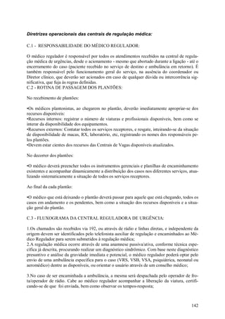 142
Diretrizes operacionais das centrais de regulação médica:
C.1 - RESPONSABILIDADE DO MÉDICO REGULADOR:
O médico regulador é responsável por todos os atendimentos recebidos na central de regula-
ção médica de urgências, desde o acionamento - mesmo que abortado durante a ligação - até o
encerramento do caso (paciente recebido no serviço de destino e ambulância em retorno). É
também responsável pelo funcionamento geral do serviço, na ausência do coordenador ou
Diretor clínico, que deverão ser acionados em caso de qualquer dúvida ou intercorrência sig-
nificativa, que fuja às regras definidas.
C.2 - ROTINA DE PASSAGEM DOS PLANTÕES:
No recebimento de plantões:
•Os médicos plantonistas, ao chegarem no plantão, deverão imediatamente apropriar-se dos
recursos disponíveis:
•Recursos internos: registrar o número de viaturas e profissionais disponíveis, bem como se
interar da disponibilidade dos equipamentos.
•Recursos externos: Contatar todos os serviços receptores, e resgate, inteirando-se da situação
de disponibilidade de macas, RX, laboratório, etc, registrando os nomes dos responsáveis pe-
los plantões.
•Devem estar cientes dos recursos das Centrais de Vagas disponíveis atualizados.
No decorrer dos plantões:
•O médico deverá preencher todos os instrumentos gerenciais e planilhas de encaminhamento
existentes e acompanhar dinamicamente a distribuição dos casos nos diferentes serviços, atua-
lizando sistematicamente a situação de todos os serviços receptores.
Ao final da cada plantão:
•O médico que está deixando o plantão deverá passar para aquele que está chegando, todos os
casos em andamento e os pendentes, bem como a situação dos recursos disponíveis e a situa-
ção geral do plantão.
C.3 - FLUXOGRAMA DA CENTRAL REGULADORA DE URGÊNCIA:
1.Os chamados são recebidos via 192, ou através de rádio e linhas diretas, e independente da
origem devem ser identificados pelo telefonista auxiliar de regulação e encaminhados ao Mé-
dico Regulador para serem submetidos à regulação médica;
2.A regulação médica ocorre através de uma anamnese passiva/ativa, conforme técnica espe-
cífica já descrita, procurando realizar um diagnóstico sindrômico. Com base neste diagnóstico
presuntivo e análise da gravidade imediata e potencial, o médico regulador poderá optar pelo
envio de uma ambulância específica para o caso (VRS, VSB, VSA, psiquiátrica, neonatal ou
aeromédico) dentre as disponíveis, ou orientar o usuário através de um conselho médico;
3.No caso de ser encaminhada a ambulância, a mesma será despachada pelo operador de fro-
ta/operador de rádio. Cabe ao médico regulador acompanhar a liberação da viatura, certifi-
cando-se de que foi enviada, bem como observar os tempos-resposta;
 