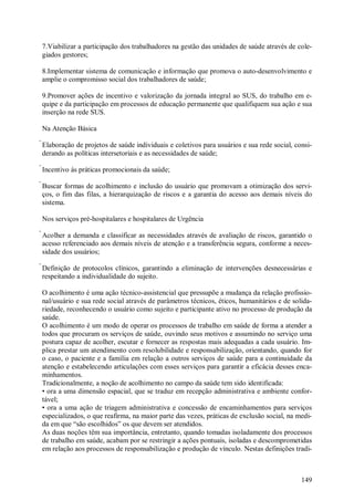 149
7.Viabilizar a participação dos trabalhadores na gestão das unidades de saúde através de cole-
giados gestores;
8.Implementar sistema de comunicação e informação que promova o auto-desenvolvimento e
amplie o compromisso social dos trabalhadores de saúde;
9.Promover ações de incentivo e valorização da jornada integral ao SUS, do trabalho em e-
quipe e da participação em processos de educação permanente que qualifiquem sua ação e sua
inserção na rede SUS.
Na Atenção Básica
Elaboração de projetos de saúde individuais e coletivos para usuários e sua rede social, consi-
derando as políticas intersetoriais e as necessidades de saúde;
Incentivo às práticas promocionais da saúde;
Buscar formas de acolhimento e inclusão do usuário que promovam a otimização dos servi-
ços, o fim das filas, a hierarquização de riscos e a garantia do acesso aos demais níveis do
sistema.
Nos serviços pré-hospitalares e hospitalares de Urgência
Acolher a demanda e classificar as necessidades através de avaliação de riscos, garantido o
acesso referenciado aos demais níveis de atenção e a transferência segura, conforme a neces-
sidade dos usuários;
Definição de protocolos clínicos, garantindo a eliminação de intervenções desnecessárias e
respeitando a individualidade do sujeito.
O acolhimento é uma ação técnico-assistencial que pressupõe a mudança da relação profissio-
nal/usuário e sua rede social através de parâmetros técnicos, éticos, humanitários e de solida-
riedade, reconhecendo o usuário como sujeito e participante ativo no processo de produção da
saúde.
O acolhimento é um modo de operar os processos de trabalho em saúde de forma a atender a
todos que procuram os serviços de saúde, ouvindo seus motivos e assumindo no serviço uma
postura capaz de acolher, escutar e fornecer as respostas mais adequadas a cada usuário. Im-
plica prestar um atendimento com resolubilidade e responsabilização, orientando, quando for
o caso, o paciente e a família em relação a outros serviços de saúde para a continuidade da
atenção e estabelecendo articulações com esses serviços para garantir a eficácia desses enca-
minhamentos.
Tradicionalmente, a noção de acolhimento no campo da saúde tem sido identificada:
• ora a uma dimensão espacial, que se traduz em recepção administrativa e ambiente confor-
tável;
• ora a uma ação de triagem administrativa e concessão de encaminhamentos para serviços
especializados, o que reafirma, na maior parte das vezes, práticas de exclusão social, na medi-
da em que “são escolhidos” os que devem ser atendidos.
As duas noções têm sua importância, entretanto, quando tomadas isoladamente dos processos
de trabalho em saúde, acabam por se restringir a ações pontuais, isoladas e descomprometidas
em relação aos processos de responsabilização e produção de vínculo. Nestas definições tradi-
 