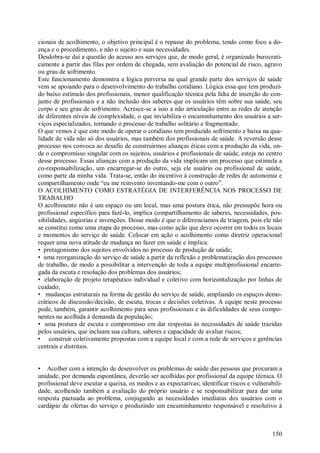 150
cionais de acolhimento, o objetivo principal é o repasse do problema, tendo como foco a do-
ença e o procedimento, e não o sujeito e suas necessidades.
Desdobra-se daí a questão do acesso aos serviços que, de modo geral, é organizado burocrati-
camente a partir das filas por ordem de chegada, sem avaliação do potencial de risco, agravo
ou grau de sofrimento.
Este funcionamento demonstra a lógica perversa na qual grande parte dos serviços de saúde
vem se apoiando para o desenvolvimento do trabalho cotidiano. Lógica essa que tem produzi-
do baixo estímulo dos profissionais, menor qualificação técnica pela falta de inserção do con-
junto de profissionais e a não inclusão dos saberes que os usuários têm sobre sua saúde, seu
corpo e seu grau de sofrimento. Acresce-se a isso a não articulação entre as redes de atenção
de diferentes níveis de complexidade, o que inviabiliza o encaminhamento dos usuários a ser-
viços especializados, tornando o processo de trabalho solitário e fragmentado.
O que vemos é que este modo de operar o cotidiano tem produzido sofrimento e baixa na qua-
lidade de vida não só dos usuários, mas também dos profissionais de saúde. A reversão desse
processo nos convoca ao desafio de construirmos alianças éticas com a produção da vida, on-
de o compromisso singular com os sujeitos, usuários e profissionais de saúde, esteja no centro
desse processo. Essas alianças com a produção da vida implicam um processo que estimula a
co-responsabilização, um encarregar-se do outro, seja ele usuário ou profissional de saúde,
como parte da minha vida. Trata-se, então do incentivo à construção de redes de autonomia e
compartilhamento onde “eu me reinvento inventando-me com o outro”.
O ACOLHIMENTO COMO ESTRATÉGIA DE INTERFERÊNCIA NOS PROCESSO DE
TRABALHO
O acolhimento não é um espaço ou um local, mas uma postura ética, não pressupõe hora ou
profissional específico para fazê-lo, implica compartilhamento de saberes, necessidades, pos-
sibilidades, angústias e invenções. Desse modo é que o diferenciamos de triagem, pois ele não
se constitui como uma etapa do processo, mas como ação que deve ocorrer em todos os locais
e momentos do serviço de saúde. Colocar em ação o acolhimento como diretriz operacional
requer uma nova atitude de mudança no fazer em saúde e implica:
• protagonismo dos sujeitos envolvidos no processo de produção de saúde;
• uma reorganização do serviço de saúde a partir da reflexão e problematização dos processos
de trabalho, de modo a possibilitar a intervenção de toda a equipe multiprofissional encarre-
gada da escuta e resolução dos problemas dos usuários;
• elaboração de projeto terapêutico individual e coletivo com horizontalização por linhas de
cuidado;
• mudanças estruturais na forma de gestão do serviço de saúde, ampliando os espaços demo-
cráticos de discussão/decisão, de escuta, trocas e decisões coletivas. A equipe neste processo
pode, também, garantir acolhimento para seus profissionais e às dificuldades de seus compo-
nentes na acolhida à demanda da população;
• uma postura de escuta e compromisso em dar respostas às necessidades de saúde trazidas
pelos usuários, que incluam sua cultura, saberes e capacidade de avaliar riscos;
• construir coletivamente propostas com a equipe local e com a rede de serviços e gerências
centrais e distritais.
• Acolher com a intenção de desenvolver os problemas de saúde das pessoas que procuram a
unidade, por demanda espontânea, deverão ser acolhidas por profissional da equipe técnica. O
profissional deve escutar a queixa, os medos e as expectativas; identificar riscos e vulnerabili-
dade, acolhendo também a avaliação do próprio usuário e se responsabilizar para dar uma
resposta pactuada ao problema, conjugando as necessidades imediatas dos usuários com o
cardápio de ofertas do serviço e produzindo um encaminhamento responsável e resolutivo à
 