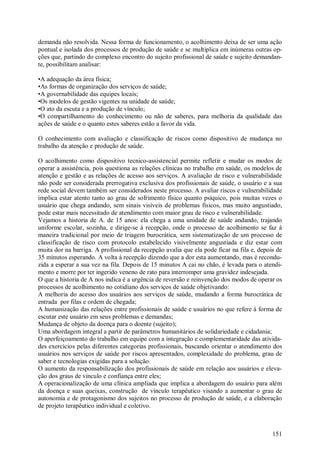 151
demanda não resolvida. Nessa forma de funcionamento, o acolhimento deixa de ser uma ação
pontual e isolada dos processos de produção de saúde e se multiplica em inúmeras outras op-
ções que, partindo do complexo encontro do sujeito profissional de saúde e sujeito demandan-
te, possibilitam analisar:
•A adequação da área física;
•As formas de organização dos serviços de saúde;
•A governabilidade das equipes locais;
•Os modelos de gestão vigentes na unidade de saúde;
•O ato da escuta e a produção de vínculo;
•O compartilhamento do conhecimento ou não de saberes, para melhoria da qualidade das
ações de saúde e o quanto estes saberes estão a favor da vida.
O conhecimento com avaliação e classificação de riscos como dispositivo de mudança no
trabalho da atenção e produção de saúde.
O acolhimento como dispositivo tecnico-assistencial permite refletir e mudar os modos de
operar a assistência, pois questiona as relações clínicas no trabalho em saúde, os modelos de
atenção e gestão e as relações de acesso aos serviços. A avaliação de risco e vulnerabilidade
não pode ser considerada prerrogativa exclusiva dos profissionais de saúde, o usuário e a sua
rede social devem também ser considerados neste processo. A avaliar riscos e vulnerabilidade
implica estar atento tanto ao grau de sofrimento físico quanto psíquico, pois muitas vezes o
usuário que chega andando, sem sinais visíveis de problemas físicos, mas muito angustiado,
pode estar mais necessitado de atendimento com maior grau de risco e vulnerabilidade.
Vejamos a historia de A. de 15 anos: ela chega a uma unidade de saúde andando, trajando
uniforme escolar, sozinha, e dirige-se á recepção, onde o processo de acolhimento se faz á
maneira tradicional por meio de triagem burocrática, sem sistematização de um processo de
classificação de risco com protocolo estabelecido visivelmente angustiada e diz estar com
muita dor na barriga. A profissional da recepção avalia que ela pode ficar na fila e, depois de
35 minutos esperando. A volta á recepção dizendo que a dor esta aumentando, mas é recondu-
zida a esperar a sua vez na fila. Depois de 15 minutos A cai no chão, é levada para o atendi-
mento e morre por ter ingerido veneno de rato para interromper uma gravidez indesejada.
O que a historia de A nos indica é a urgência de reversão e reinvenção dos modos de operar os
processos de acolhimento no cotidiano dos serviços de saúde objetivando:
A melhoria do acesso dos usuários aos serviços de saúde, mudando a forma burocrática de
entrada por filas e ordem de chegada;
A humanização das relações entre profissionais de saúde e usuários no que refere á forma de
escutar este usuário em seus problemas e demandas;
Mudança de objeto da doença para o doente (sujeito);
Uma abordagem integral a partir de parâmetros humanitários de solidariedade e cidadania;
O aperfeiçoamento do trabalho em equipe com a integração e complementaridade das ativida-
des exercícios pelas diferentes categorias profissionais, buscando orientar o atendimento dos
usuários nos serviços de saúde por riscos apresentados, complexidade do problema, grau de
saber e tecnologias exigidas para a solução.
O aumento da responsabilização dos profissionais de saúde em relação aos usuários e eleva-
ção dos graus de vinculo e confiança entre eles;
A operacionalização de uma clínica ampliada que implica a abordagem do usuário para além
da doença e suas queixas, construção de vínculo terapêutico visando a aumentar o grau de
autonomia e de protagonismo dos sujeitos no processo de produção de saúde, e a elaboração
de projeto terapêutico individual e coletivo.
 