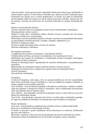 153
vação do usuário, sendo aqui necessário capacitação mínima para tanto) ou por explicitação (o
usuário aponta o agravo). O fato de haver indivíduos que “passam na frente” pode gerar ques-
tionamentos por aqueles que se sentem prejudicados, no entanto isso pode ser minimizado
com divulgação ampla aos usuários na sala de espera do processo utilizado. Àqueles que ain-
da resistem, o processo de escuta deve ser exercitado utilizando-se a própria tecnologia para
tanto.
Objetivos da Classificação de Risco:
•Avaliar o paciente logo na sua chegada ao pronto socorro humanizando o atendimento.
•Descongestionar o pronto socorro.
•Reduzir o tempo para o atendimento médico, fazendo com que o paciente seja visto preco-
cemente de acordo com a sua gravidade.
•Determinar a área de atendimento primário, devendo o paciente ser encaminhado diretamente
às especialidades conforme protocolo. Exemplo: ortopedia, ambulatórios, etc.
•Informar os tempos de espera.
•Promover ampla informação sobre o serviço aos usuários.
•Retornar informações a familiares.
Pré-requisitos necessários
À implantação da Central de Acolhimento e Classificação de Risco:
Estabelecimento de fluxos, protocolos de atendimento e de classificação de risco;
Qualificação das Equipes de Acolhimento e Classificação de Risco (recepção, enfermagem,
orientadores de fluxo, segurança);
Sistema de informações para o agendamento de consultas ambulatoriais e encaminhamentos
específicos;
Quantificação dos atendimentos diários, perfil da clientela e horários de pico;
Adequação da estrutura física e logística das seguintes áreas de atendimento básico:
Área de Emergência
Área de Pronto Atendimento
Emergência
A área de Emergência, nesta lógica, deve ser pensada também por nível de complexidade,
desta forma otimizando recursos tecnológicos e força de trabalho das equipes, atendendo ao
usuário segundo sua necessidade especifica.
Área Vermelha – área devidamente equipada e destinada ao recebimento, avaliação e estabili-
zação das urgências e emergências clinicas e traumáticas. Após a estabilização estes pacientes
serão encaminhados para as seguintes áreas:
Área Amarela – área destinada à assistência de pacientes críticos e semi-críticos já com tera-
pêutica de estabilização iniciada.
Área Verde – área destinada a pacientes não críticos, em observação ou internados aguardan-
do vagas nas unidades de internação ou remoções para outros hospitais de retaguarda.
Pronto Atendimento
Área Azul – área destinada ao atendimento de consultas de baixa e média complexidade.
Processo de Acolhimento e Classificação de Risco:
O usuário ao procurar o pronto atendimento deverá direcionar-se à central de Acolhimento
que terá como objetivos:
Direcionar e organizar o fluxo por meio da identificação das diversas demandas do usuário;
Determinar as áreas de atendimento em nível primário (ortopedia, suturas, consultas);
 