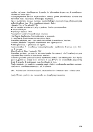 154
Acolher pacientes e familiares nas demandas de informações do processo de atendimento,
tempo e motivo de espera;
Avaliação primária, baseada no protocolo de situação queixa, encaminhando os casos que
necessitam para a classificação de risco pelo enfermeiro.
Após o atendimento inicial, o paciente é encaminhado para o consultório de enfermagem onde
a classificação de risco é feita baseada nos seguintes dados:
•Situação/Queixa/Duração (QPPD)
•Breve histórico (relatado pelo próprio paciente, familiar ou testemunhas)
•Uso de medicações
•Verificação de sinais vitais
•Exame físico sumário buscando sinais objetivos
•Verificação da glicemia, eletrocardiograma se necessário.
A classificação de risco se dará nos seguintes níveis:
Vermelho: prioridade zero – emergência, necessidade de atendimento imediato.
Amarelo: prioridade – urgência, atendimento o mais rápido possível.
Verdes: prioridade 2 – prioridade não urgente.
Azuis: prioridade 3 – consultas de baixa complexidade – atendimento de acordo com o horá-
rio de chegada.
Classificação de Risco: (protocolo, 2001)
Vermelhos: pacientes que deverão ser encaminhados diretamente à sala Vermelha (emergên-
cia) devido à necessidade de atendimento imediato:
Amarelos: pacientes que necessitam de atendimento médico e de enfermagem o mais rápido
possível, porém não correm riscos imediatos de vida. Deverão ser encaminhados diretamente
à sala de consulta de enfermagem para classificação de risco.
Verdes: pacientes em condições agudas (urgência relativa) ou não agudas atendidos com prio-
ridade sobre consultas simples-espera até 30 minutos.
Obs.: Pacientes com ferimentos deverão ser encaminhados diretamente para a sala de sutura.
Azuis: Demais condições não enquadradas nas situações/queixas acima.
 