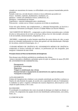 156
cionadas aos mecanismos do trauma e as dificuldades com as pessoas traumatizadas psicolo-
gicamente.
Somado a tudo isso, em todo desastre existem os riscos ambientais que podem ser:
Físicos - incêndios, explosões, desabamentos, inundações, etc...
Químicos - contato com substâncias tóxicas, combustíveis, etc...
Biológicos - contaminação por doenças
Ergonômicos - materiais inadequados para o atendimento
Psicossociais - contato com as vítimas e as pessoas envolvidas no atendimento.
Existe três ações distintas, mas complementares, e, sobretudo hierarquizadas, no local do a-
tendimento: Salvamento (ou Resgate), Socorro e Cuidado Médico (ou Socorro Médico).
SALVAMENTO OU RESGATE - compreende as ações técnicas necessárias para a retirada
de uma ou várias pessoas de um meio ou local que ofereça risco de vida (exemplo: salvamen-
to de um incêndio, desmoronamento, afogamento, etc...).
SOCORRO - compreende as ações bastante específicas dos gestos básicos de vida, as quais
devem ser efetuadas imediatamente na vítima, para garantir sua vida (desobstrução e liberação
de vias aéreas, controle de hemorragias, etc...).
CUIDADO MÉDICO DE URGÊNCIA OU ATENDIMENTO MÉDICO DE URGÊNCIA-
compreende as técnicas realizadas por médicos, ou profissionais por eles designados, para
assegurar o tratamento de uma vítima.
Princípios Gerais do Plano de Atendimento de Emergências
Para alcançar uma eficiência satisfatória no atendimento das vítimas,
torna-se necessária a obediência a princípios gerais de ação no acidente de massa (PLANO
DE ATENDIMENTO DE EMERGÊNCIAS).
Planejamento
Comando e comunicação
Segurança
Triagem e estabilização das vítimas
Pessoal treinado e equipamento de atendimento de urgência adequado
Transporte e evacuação
A) PLANEJAMENTO
O plano de Emergência deve obedecer a um comando centralizado que distribui e esclarece as
funções de cada elemento da equipe, de acordo com a capacidade de cada um. O planejamen-
to estabelece as ações e organiza a utilização dos recursos disponíveis, além de prever a soli-
citação de ajuda externa, se for o caso.
B) COMANDO
O coordenador do atendimento deve estar em posição de destaque em relação aos demais so-
corristas. Os componentes das equipes devem estar identificados uniformemente, com coletes,
bonés, etc...
C) COMUNICAÇÃO
 