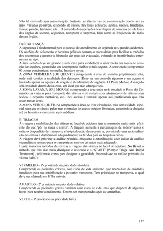 157
Não há comando sem comunicação. Portanto, as alternativas de comunicação devem ser as
mais variadas possíveis, dispondo de rádios, telefones celulares, apitos, sirenes, bandeiras,
faixas, painéis, lanternas, etc... O comando das operações deve dispor de números de telefones
dos órgãos de socorro, segurança, transporte e imprensa, bem como as freqüências de rádio
desses órgãos.
D) SEGURANÇA
A segurança é fundamental para o sucesso do atendimento de urgência nos grandes acidentes.
Os cordões de isolamento e barreiras policiais tornam-se necessárias para facilitar o trabalho
dos socorristas e garantir a liberação das rotas de evacuação, evitando as interferências exter-
nas ao serviço.
A área isolada deve ser grande o suficiente para estabelecer a setorização dos locais de atua-
ção das equipes, garantindo um desempenho melhor e mais seguro. A setorização compreende
03 zonas concêntricas: vermelha, laranja e verde.
A ZONA VERMELHA (OU QUENTE) compreende a área do sinistro propriamente dito,
onde está contido a totalidade dos destroços. Deve ter um controle rigoroso e seu acesso é
limitado apenas às equipes de resgate e atendimento de urgência. O Posto Médico Avançado
será instalado dentro desta zona, em local que não ofereça risco.
A ZONA LARANJA (OU MORNA) compreende a área onde será instalado o Posto de Co-
mando, as viaturas para transporte das vítimas e de materiais, os alojamentos de vítimas sem
lesões, o depósito mortuário, etc... Seu acesso é limitado apenas aos profissionais que irão
atuar nessas áreas.
A ZONA VERDE (OU FRIA) compreende a área de livre circulação, mas com cuidado espe-
cial para que o trânsito pelas ruas e estradas de acesso estejam liberadas, garantindo a chegada
até os hospitais e outros serviços médicos.
E) TRIAGEM
A triagem e estabilização das vítimas no local do acidente tem se mostrado muito mais efici-
ente do que “pôr na maca e correr”. A triagem aumenta a percentagem de sobreviventes e
evita o desperdício de transporte e hospitalização desnecessária, permitindo uma racionaliza-
ção dos meios e distribuindo adequadamente os feridos para os hospitais certos.
A triagem deve priorizar a análise primária, enquanto a estabilização deve cuidar da análise
secundária e preparo para o transporte ao serviço de saúde mais adequado.
Existe inúmeros métodos de realizar a triagem das vítimas no local do acidente. No Brasil o
método que tem sido mais divulgado e utilizado é o “START” (Simple Triage And Rapid
Treatment) , utilizando cores para designar a gravidade, baseando-se na análise primária da
vítima (ABC):
VERMELHO - 1ª- prioridade ou prioridade absoluta
Compreende os pacientes críticos, com risco de vida iminente, que necessitam de cuidados
imediatos para sua estabilização e posterior transporte. Tem prioridade no transporte, o qual
deve ser efetuado em UTIs móveis.
AMARELO - 2ª prioridade ou prioridade relativa
Compreende os pacientes graves, também com risco de vida, mas que dispõem de algumas
horas para receber atendimento . Devem ser transportadas após as vermelhas.
VERDE - 3ª prioridade ou prioridade baixa
 