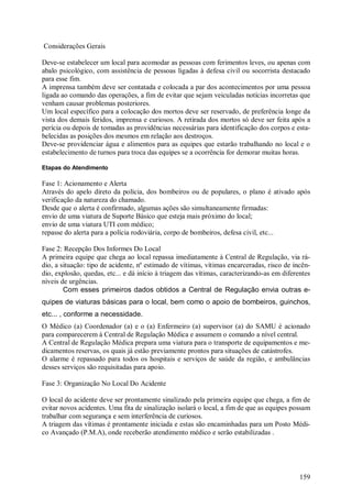 159
Considerações Gerais
Deve-se estabelecer um local para acomodar as pessoas com ferimentos leves, ou apenas com
abalo psicológico, com assistência de pessoas ligadas à defesa civil ou socorrista destacado
para esse fim.
A imprensa também deve ser contatada e colocada a par dos acontecimentos por uma pessoa
ligada ao comando das operações, a fim de evitar que sejam veiculadas notícias incorretas que
venham causar problemas posteriores.
Um local específico para a colocação dos mortos deve ser reservado, de preferência longe da
vista dos demais feridos, imprensa e curiosos. A retirada dos mortos só deve ser feita após a
perícia ou depois de tomadas as providências necessárias para identificação dos corpos e esta-
belecidas as posições dos mesmos em relação aos destroços.
Deve-se providenciar água e alimentos para as equipes que estarão trabalhando no local e o
estabelecimento de turnos para troca das equipes se a ocorrência for demorar muitas horas.
Etapas do Atendimento
Fase 1: Acionamento e Alerta
Através do apelo direto da polícia, dos bombeiros ou de populares, o plano é ativado após
verificação da natureza do chamado.
Desde que o alerta é confirmado, algumas ações são simultaneamente firmadas:
envio de uma viatura de Suporte Básico que esteja mais próximo do local;
envio de uma viatura UTI com médico;
repasse do alerta para a polícia rodoviária, corpo de bombeiros, defesa civil, etc...
Fase 2: Recepção Dos Informes Do Local
A primeira equipe que chega ao local repassa imediatamente à Central de Regulação, via rá-
dio, a situação: tipo de acidente, nº estimado de vítimas, vítimas encarceradas, risco de incên-
dio, explosão, quedas, etc... e dá início à triagem das vítimas, caracterizando-as em diferentes
níveis de urgências.
Com esses primeiros dados obtidos a Central de Regulação envia outras e-
quipes de viaturas básicas para o local, bem como o apoio de bombeiros, guinchos,
etc... , conforme a necessidade.
O Médico (a) Coordenador (a) e o (a) Enfermeiro (a) supervisor (a) do SAMU é acionado
para comparecerem à Central de Regulação Médica e assumem o comando a nível central.
A Central de Regulação Médica prepara uma viatura para o transporte de equipamentos e me-
dicamentos reservas, os quais já estão previamente prontos para situações de catástrofes.
O alarme é repassado para todos os hospitais e serviços de saúde da região, e ambulâncias
desses serviços são requisitadas para apoio.
Fase 3: Organização No Local Do Acidente
O local do acidente deve ser prontamente sinalizado pela primeira equipe que chega, a fim de
evitar novos acidentes. Uma fita de sinalização isolará o local, a fim de que as equipes possam
trabalhar com segurança e sem interferência de curiosos.
A triagem das vítimas é prontamente iniciada e estas são encaminhadas para um Posto Médi-
co Avançado (P.M.A), onde receberão atendimento médico e serão estabilizadas .
 