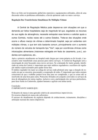 161
Deve ser feito um levantamento global dos materiais e equipamentos utilizados, além de uma
discussão sobre os problemas enfrentados, a fim de aprimorar cada vez mais o serviço.
Regulação Das Transferências Simultâneas De Múltiplas Vítimas
A Central de Regulação Médica pode deparar-se com situações em que a
demanda por leitos hospitalares seja de magnitude tal que, esgotados os recursos
de sua região de abrangência, necessite extrapolar esse terreno e solicitar ajuda a
outras Centrais, muitas vezes até a outros Estados. Trata-se das situações onde
ocorre o afluxo maciço de vítimas a determinado hospital, seja por acidentes com
múltiplas vítimas, o que tem sido bastante comum, principalmente com o aumento
do número de veículos de transporte tipo "Van", seja por ocorrências clínicas como
intoxicações alimentares (maionese estragada em festa de casamento, p.ex.), aci-
dentes com explosivos, etc..
Após o primeiro atendimento no hospital onde chegou por conta própria ou foi levado, é ne-
cessário estar transferindo essas pessoas para outros serviços. A Central de Regulação será a
encarregada de estar buscando esses novos serviços. Se a demanda for muito grande, interfe-
rindo na rotina da Central, é importante que mais médicos reguladores e auxiliares de regula-
ção médica sejam acionados para ajudar nessa fase.
O médico regulador irá expor ao colega do serviço onde pleiteará uma vaga a situação de ex-
ceção em que se encontra, procurando a cooperação de todos. É importante que todos estejam
conscientes de que o trabalho poderá levar dias para ser completado, e que as coisas não se
resolverão de uma hora para outra. Protocolos firmados em conjunto com todos os serviços da
área de abrangência de outras regiões, inclusive com a participação dos serviços particulares,
para fazer frente às Catástrofes, ajudam bastante a agilizar esta árdua tarefa.
Conclusão:
É IMPORTANTE SABER QUE:
O desastre de massa é uma agressão coletiva de características imprevisíveis;
Os recursos disponíveis nunca são suficientes;
O sucesso do atendimento de urgência depende de conhecimento, treinamento, disciplina e
utilização racional dos meios disponíveis.
 
