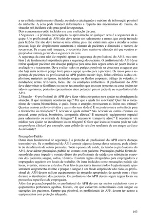 163
a ser colhida simplesmente olhando, ouvindo a catalogando o máximo de informação possível
do ambiente. A cena pode fornecer informações a respeito dos mecanismos do trauma, da
situação pré-incidente e do grau geral de segurança.
Dois componentes estão incluídos em uma avaliação da cena:
1.Segurança – a primeira preocupação na aproximação de qualquer cena é a segurança da e-
quipe. Um profissional do APH não deve tentar um salvamento a menos que esteja treinado
para fazê-lo. Ele não deve tornar-se uma vítima, pois não estará mais apto a atender a outras
pessoas; logo ele simplesmente aumentará o número de pacientes e diminuirá o número de
socorristas. Se a cena está insegura, o socorrista deve manter-se afastado até que equipes a-
propriadas tenham garantido a segurança da cena.
A segurança da cena não diz respeito apenas à segurança do profissional do APH, mas tam-
bém é de fundamental importância para a segurança do paciente. O profissional do APH deve
retirar qualquer paciente em situação perigosa para uma área segura antes de poder iniciar a
avaliação e o tratamento. Deve avaliar todos os perigos possíveis na cena para assegurar que
não haja mais nenhum perigo tanto para a equipe quanto para o paciente. Os riscos para a se-
gurança de pacientes ou profissional do APH podem incluir: fogo, linhas elétricas caídas; ex-
plosivos; materiais perigosos, incluindo sangue ou fluídos corporais; tráfego de veículos; i-
nundações; armas revólveres, facas, etc; ou condições ambientais. O profissional do APH
deve determinar se familiares ou outras testemunhas que estavam presentes na cena podem ter
sido os agressores, portanto representando risco potencial para o paciente ou o profissional do
APH.
2.Situação – O profissional do APH deve fazer várias perguntas para ajudar na abordagem da
situação. O que realmente aconteceu aqui? Por que a ajuda foi solicitada? Qual foi o meca-
nismo de trauma biomecânica, e quais forças e energias provocaram as lesões nas vítimas?
Quantas pessoas estão envolvidas e quais são suas idades? É necessária outra ambulância para
o tratamento ou transporte? É necessário ajuda mútua? São necessários outros recursos ou
pessoal, como polícia, bombeiros, companhia elétrica? É necessário equipamento especial
para salvamento ou retirada de ferragens? É necessário transporte aéreo? É necessário um
médico para ajudar no atendimento ou na triagem? O fator que levou ao trauma pode ter sido
um problema clínico? por exemplo, uma colisão de veículos resultante de um ataque cardíaco
do motorista?
Precauções-Padrão
Outro item fundamental de segurança é a proteção do profissional do APH contra doenças
transmissíveis. Se o profissional do APH contrair alguma doença desta natureza, pode afastá-
lo do atendimento de outros pacientes. Todo o pessoal de saúde, incluindo os profissionais do
APH, deve adotar precauções-padrão no contato com paciente. Precauções-padrão foram de-
senvolvidas para impedir o contato direto dos profissionais de saúde com substâncias corpo-
rais dos pacientes sangue, saliva, vômitos. Existem regras obrigatórias para empregadores e
empregados seguirem em locais de trabalho. Os itens incluídos como precauções-padrão são
luvas, aventais, máscaras e óculos. Pelo fato de pacientes traumatizados freqüentemente apre-
sentarem sangramento externo e porque o sangue é um fluído corporal de alto risco, os profis-
sional do APH devem utilizar equipamentos de proteção apropriados de acordo com o risco
durante o atendimento dos pacientes. Os profissional do APH devem seguir regras locais ou
protocolos específicos de empregador.
Além das precauções-padrão, os profissional do APH devem ser muitos cuidadosos com e-
quipamentos perfurantes agulhas, bisturis, etc que estiverem contaminados com sangue ou
secreções dos pacientes. Sempre que possível, os profissionais do APH devem ter acesso a
equipamentos com proteção adequada.
 