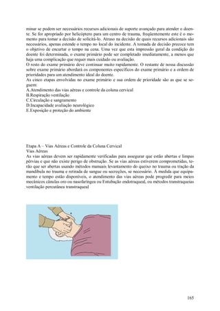 165
minar se podem ser necessários recursos adicionais de suporte avançado para atender o doen-
te. Se for apropriado por helicóptero para um centro de trauma, freqüentemente este é o mo-
mento para tomar a decisão de solicitá-lo. Atraso na decisão de quais recursos adicionais são
necessários, apenas estende o tempo no local do incidente. A tomada de decisão precoce tem
o objetivo de encurtar o tempo na cena. Uma vez que esta impressão geral da condição do
doente foi determinada, o exame primário pode ser completado imediatamente, a menos que
haja uma complicação que requer mais cuidado ou avaliação.
O resto do exame primário deve continuar muito rapidamente. O restante de nossa discussão
sobre exame primário abordará os componentes específicos do exame primário e a ordem de
prioridades para um atendimento ideal do doente.
As cinco etapas envolvidas no exame primário e sua ordem de prioridade são as que se se-
guem:
A.Atendimento das vias aéreas e controle da coluna cervical
B.Respiração ventilação
C.Circulação e sangramento
D.Incapacidade avaliação neurológico
E.Exposição e proteção do ambiente
Etapa A – Vias Aéreas e Controle da Coluna Cervical
Vias Aéreas
As vias aéreas devem ser rapidamente verificadas para assegurar que estão abertas e limpas
pérvias e que não existe perigo de obstrução. Se as vias aéreas estiverem comprometidas, te-
rão que ser abertas usando métodos manuais levantamento do queixo no trauma ou tração da
mandíbula no trauma e retirada de sangue ou secreções, se necessário. À medida que equipa-
mento e tempo estão disponíveis, o atendimento das vias aéreas pode progredir para meios
mecânicos cânulas oro ou nasofaríngea ou Entubação endotraqueal, ou métodos transtraqueias
ventilação percutânea transtraqueal
 