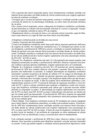 167
2.Se o paciente não estiver respirando apnéia, inicie imediatamente ventilação assistida com
máscara facial associada a um balão dotado de válvula unidirecional com oxigênio suplemen-
tar antes de continuar a avaliação.
3.Assegure que a via aérea do paciente esteja patente, continue a ventilação assistida a prepare
a inserção de cânula oro ou nasofaríngea, Entubação, ou outros meios de proteção mecânica
da via aérea.
4.Se o doente estiver respirando, estime a adequação da freqüência ventilatória e profundida-
de para determinar se o doente está movimentado suficiente ar e acesse a oxigenação. Assegu-
re que o ar inspirado contenha ao menos 85% de oxigênio.
5.Rapidamente observe a elevação do tórax e, se o paciente estiver consciente, capaz de falar,
ouça-o para observar se é capaz de falar uma frase inteira sem dificuldade.
A freqüência ventilatória pode ser dividida em cinco níveis:
1.Apnéia. O paciente não está respirando.
2.Lenta.Uma freqüência ventilatória muito lenta pode indicar isquemia suprimento deficiente
de oxigênio do cérebro. Se a freqüência ventilatória caiu a 12 ventilações por minuto ou me-
nos bradipnéia, o profissional do APH deve assistir a ventilação ou assumir totalmente a ven-
tilação do paciente com uma máscara facial associada a um balão dotado de válvula unidire-
cional. Ventilação assistida ou ventilação total com máscara facial associada a um balão dota-
do de válvula unidirecional deve incluir oxigênio suplementar com uma concentração mínima
de 85% FiO de 0,85 ou maior.
3.Normal. Se a freqüência ventilatória está entre 12 e 20 respirações por minuto eupnéia, uma
freqüência normal para um adulto, o profissional do APH deve observar o paciente com aten-
ção. Embora o paciente aparente estabilidade, oxigênio suplementar deve ser considerado.
4.Rápida. Se a freqüência ventilatória está entre 20 e 30 incursões por minuto taquipnéia, o
profissional do APH deve também observar com atenção o paciente. Deve determinar se o
paciente está melhorando ou piorando. A condição determinante da freqüência ventilatória
aumentada é acúmulo progressivo de dióxido de carbono CO2
no sangue ou diminuição do
nível de oxigênio sanguíneo O2
. Quando um paciente apresenta uma freqüência ventilatória
anormal, o assistente deve investigar o porquê. Uma freqüência rápida indica que não há apor-
te suficiente de oxigênio no tecido. A falta de oxigênio inicia metabolismo anaeróbico e con-
seqüentemente aumento no CO2
. O sistema de detecção do organismo reconhece o nível ele-
vado de CO2
e alerta o sistema ventilatória para aumentar a freqüência e exalar este excesso.
Logo uma freqüência ventilatória aumentada pode indicar que o paciente necessita melhor
perfusão ou oxigenação ou ambos. A administração de oxigênio suplementar com concentra-
ção de 85% ou maior uma FiO2
de 0,85 ou maior é indicada para este paciente, no mínimo até
que seu estado geral seja determinado. O profissional do APH deve suspeitar da capacidade
do paciente em manter ventilação adequada e deve permanecer alerta para qualquer deteriora-
ção na sua condição geral.
5.Muito Rápida. Uma freqüência ventilatória acima de 30 ventilações por minuto taquipnéia
grave indica hipóxia, metabolismo anaeróbico, ou ambos com resultante acidose. O profissio-
nal do APH deve imediatamente iniciar ventilação assistida com máscara facial associada a
um balão dotado de válvula unidirecional com oxigênio suplementar com concentração de
85% ou maior uma FiO2
de 0,85 ou maior. A busca de causa da freqüência ventilatória eleva-
da deve iniciar de imediato. É um problema de oxigenação ou oferta inadequada de células
sanguíneas? Uma vez identificada a causa, o socorrista deve intervir imediatamente.
Com ventilação anormal, o profissional do APH deve expor, observar e palpar o tórax rapi-
damente. Deve auscultar os pulmões para identificar murmúrio vesicular anormal, diminuído
ou ausente. Lesões que podem impedir a ventilação incluem pneumotórax hipertensivo, lesão
 