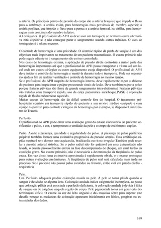 169
a artéria. Os principais pontos de pressão do corpo são a artéria braquial, que impede o fluxo
para o antebraço; a artéria axilar, para hemorragias mais proximais do membro superior; a
artéria poplítea, que impede o fluxo para a perna; e a artéria femoral, na virilha, para hemor-
ragias mais proximais do membro inferior.
4.Torniquetes. O profissional do APH só deve usar um torniquete se nenhuma outra alternati-
va está disponível e não consegue parar o sangramento usando outros métodos. O usos de
torniquetes é o ultimo recurso.
O controle de hemorragia é uma prioridade. O controle rápido da perda de sangue é um dos
objetivos mais importantes no tratamento de um paciente traumatizado. O exame primário não
pode seguir adiante se o sangramento não estiver controlado.
Nos casos de hemorragia externa, a aplicação de pressão direta controlará a maior parte das
hemorragias importantes até que o profissional do APH possa transportar a vítima até um lo-
cal onde um centro cirúrgico ou outro equipamento esteja disponível. O profissional do APH
deve iniciar o controle da hemorragia e mantê-la durante todo o transporte. Pode ser necessá-
rio ajuda a fim de realizar ventilação e controle de hemorragia ao mesmo tempo.
Se o profissional do APH suspeita de hemorragia interna, deve rapidamente expor o abdome
do paciente para inspecionar e palpar procurando sinais de lesão. Deve também palpar a pelve
porque fraturas pélvicas são fonte de grande sangramento intra-abdominal. Fraturas pélvicas
são tratadas com transporte rápido, uso da calça pneumática antichoque PASG e reposição
rápida de fluido endovenoso aquecido.
Muitas causas de hemorragia são de difícil controle fora do hospital. O tratamento pré-
hospitalar consiste em transporte rápido do paciente a um serviço médico equipado e com
equipe disponível para controle cirúrgico da hemorragia por exemplo, se disponível, um Cen-
tro de Trauma.
Perfusão
O profissional do APH pode obter uma avaliação geral do estado circulatório do paciente ve-
rificando o pulso, a cor, a temperatura e umidade da pele e o tempo de enchimento capilar.
Pulso. Avalie a presença, qualidade e regularidade do pulso. A presença de pulso periférico
palpável também fornece uma estimativa progressiva da pressão arterial. Esta verificação rá-
pida mostrará se o doente tem taquicardia, bradicardia ou ritmo irregular.Também pode reve-
lar a pressão arterial sistólica. Se o pulso radial não for palpável em uma extremidade não
lesada, o doente provavelmente entrou na fase descompensada de choque, um sinal tardio da
condição grave. No exame primário, não é necessária a determinação da freqüência de pulso
exata. Em vez disso, uma estimativa aproximada é rapidamente obtida, e o exame prossegue
para outras avaliações preliminares. A freqüência de pulso real será calculada mais tarde no
processo. Se o paciente não possui pulso carotídeo ou femoral, então está em parada cárdio -
respiratória
Pele.
Cor. Perfusão adequada produz coloração rosada na pele. A pele se torna pálida quando o
sangue é desviado de alguma área. Coloração azulada indica oxigenação incompleta, ao passo
que coloração pálida está associada a perfusão deficiente. A coloração azulada é devida à falta
de sangue ou de oxigênio naquela região do corpo. Pele pigmentada torna em geral esta de-
terminação difícil. O exame da cor do leito ungueal e das mucosas serve para superar este
desafio porque as mudanças de coloração aparecem inicialmente em lábios, gengivas ou ex-
tremidades dos dedos.
 